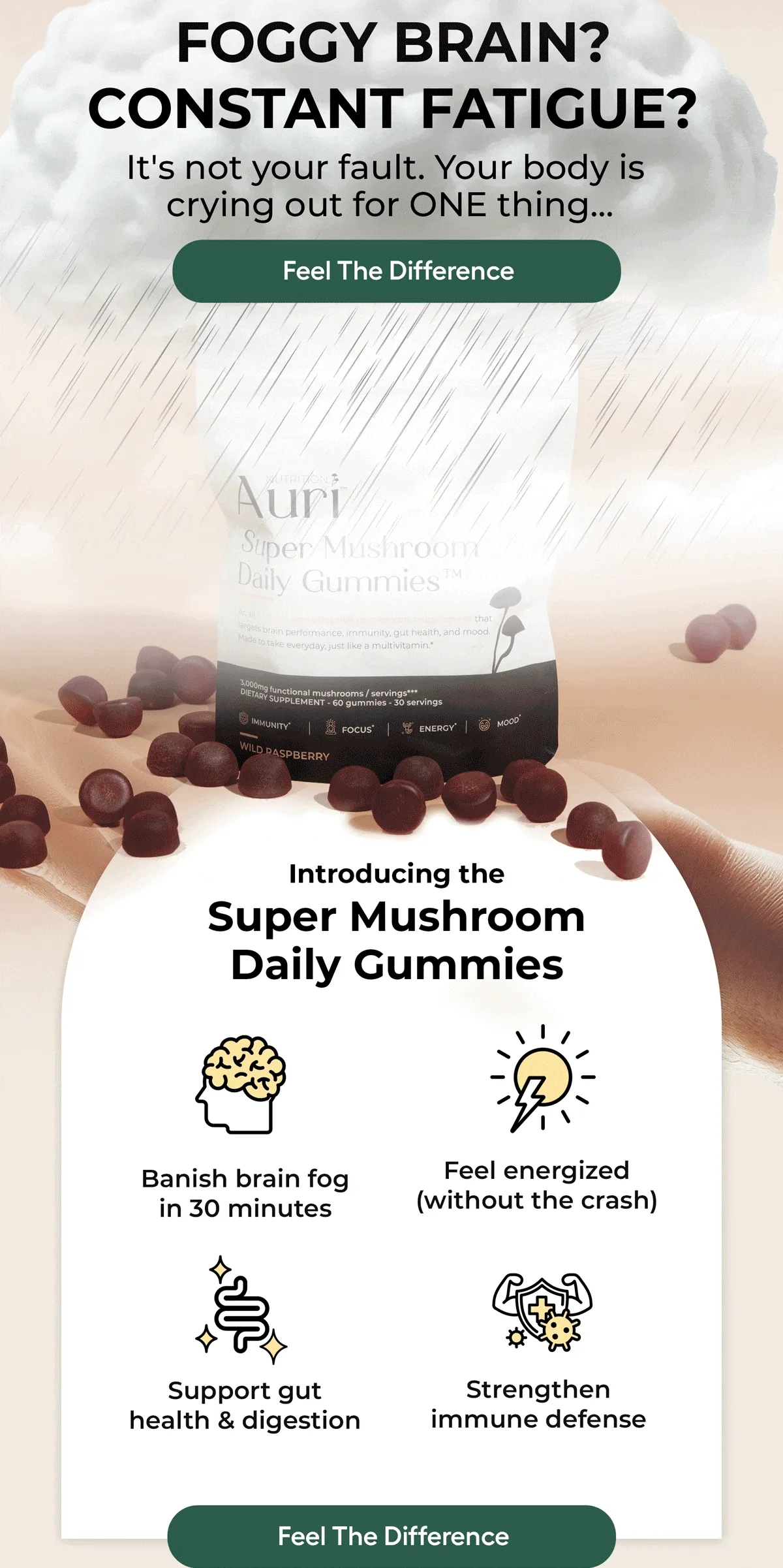 FOGGY BRAIN? CONSTANT FATIGUE? It's not your fault. Your body is crying out for ONE thing... Feel The Difference...Introducing the Super Mushroom Daily Gummies... Banish brain fog in 30 minutes Feel energized ( without the crash ) Support gut health & digestion. Strengthen immune defence. Feel The Difference.