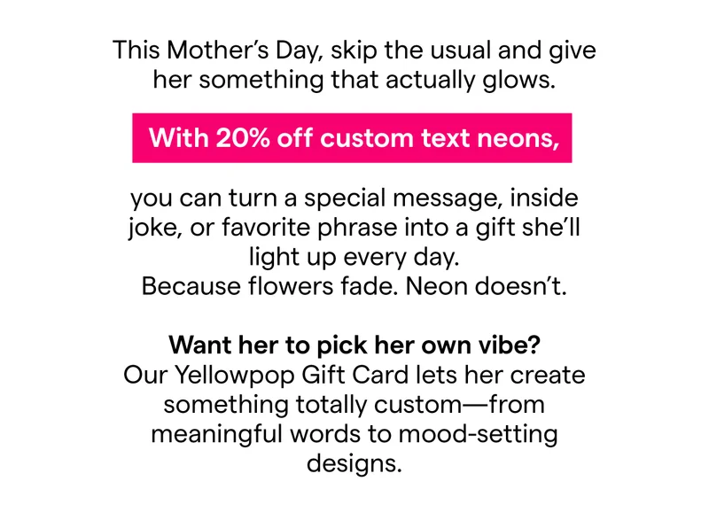 This Mother’s Day, skip the usual and give her something that actually glows.  With 20% off custom text neons, you can turn a special message, inside joke, or favorite phrase into a gift she’ll light up every day. Because flowers fade. Neon doesn’t. Want her to pick her own vibe?   Our Yellowpop Gift Card lets her create something totally custom—from meaningful words to mood-setting designs.