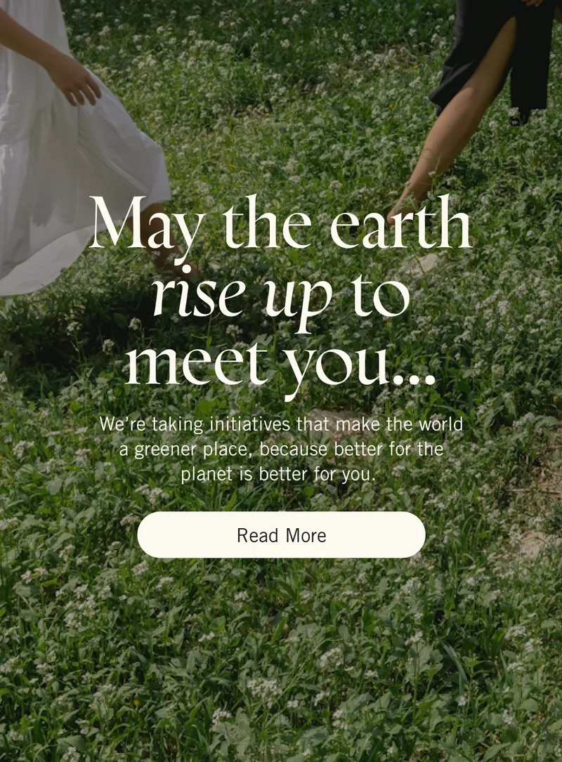 May the earth rise up to meet you… We’re taking initiatives that make the world a greener place, because better for the planet is better for you. Read More.