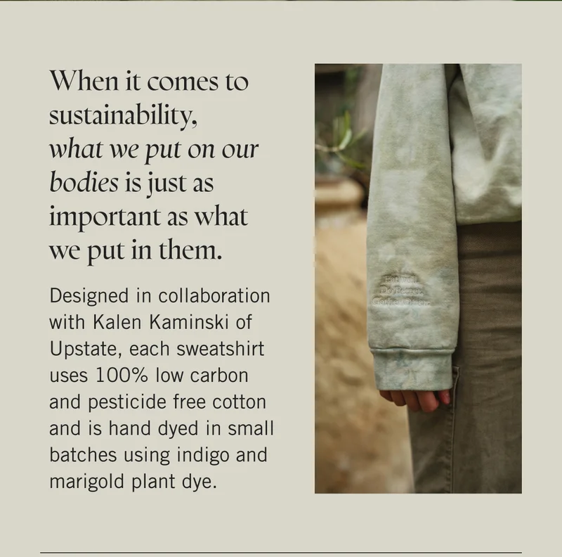 When it comes to sustainability, what we put on our bodies is just as important as what we put in them.   Designed in collaboration with Kalen Kaminski of Upstate, each sweatshirt uses 100% low carbon and pesticide free cotton and is hand dyed in small batches using indigo and marigold plant dye.