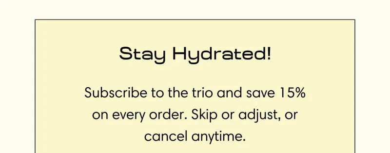 Stay Hydrated! Subscribe to the trio and save 15% on every order. Skip or adjust, or cancel anytime.