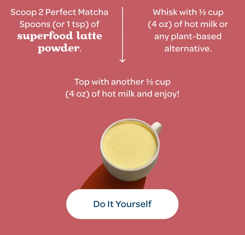 Scoop 2 Perfect Matcha Spoons (or 1 tsp) of Superfood Latte Powder. - Whisk with ½ cup (4 oz) of hot milk or any plant-based alternative. - Top with another ½ cup (4 oz) of hot milk and enjoy! - Do It Yourself