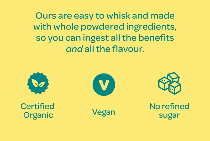 Ours are easy to whisk and made with whole powdered ingredients, so you can ingest all the benefits AND all the flavour. - Certified Organic / Vegan / No refined sugar