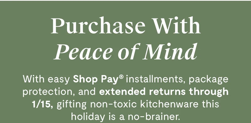 Purchase With Peace of Mind | With easy Shop Pay installments, package protection, and extended returns through 1/15, gifting non-toxic kitchenware this holiday is a no-brainer.