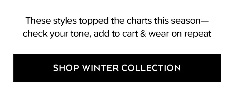 THESE STYLES TOPPED THE CHARTS THIS SEASON-CHECK YOUR TONE, ADD TO CART & WEAR ON REPEAT SHOP WINTER COLLECTION