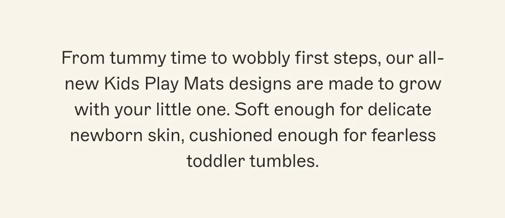 From tummy time to wobbly first steps, our all-new Kids Play Mats designs are made to grow with your little one. Soft enough for delicate newborn skin, cushioned enough for fearless toddler tumbles.