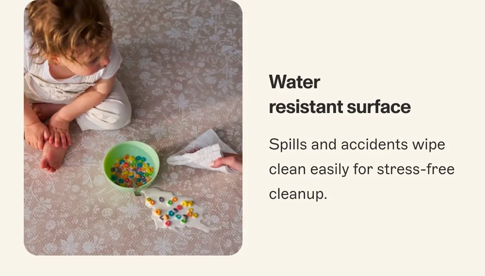 Water resistant surface Spills and accidents wipe clean easily for stress-free cleanup.