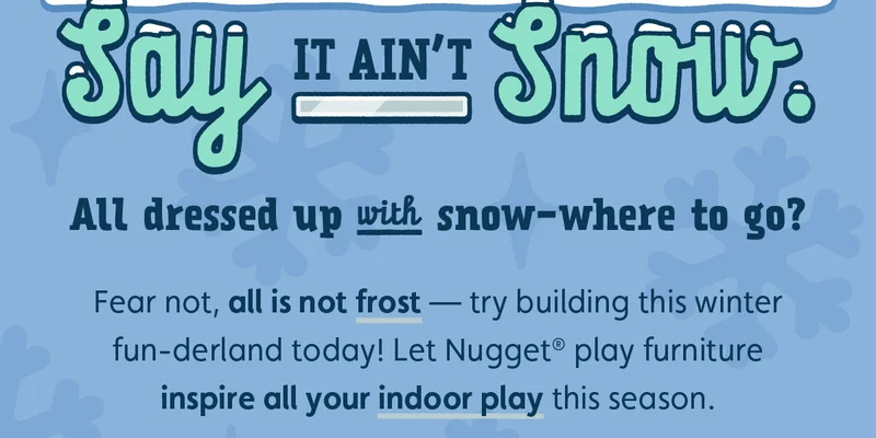 Say It Ain’t Snow. All dressed up with snow-where to go? Fear not, all is not frost — try building this winter fun-derland today! Let Nugget® play furniture inspire all your indoor play this season.