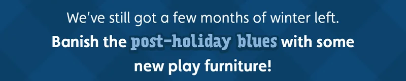 We’ve still got a few months of winter left. Banish the post-holiday blues with some new play furniture!