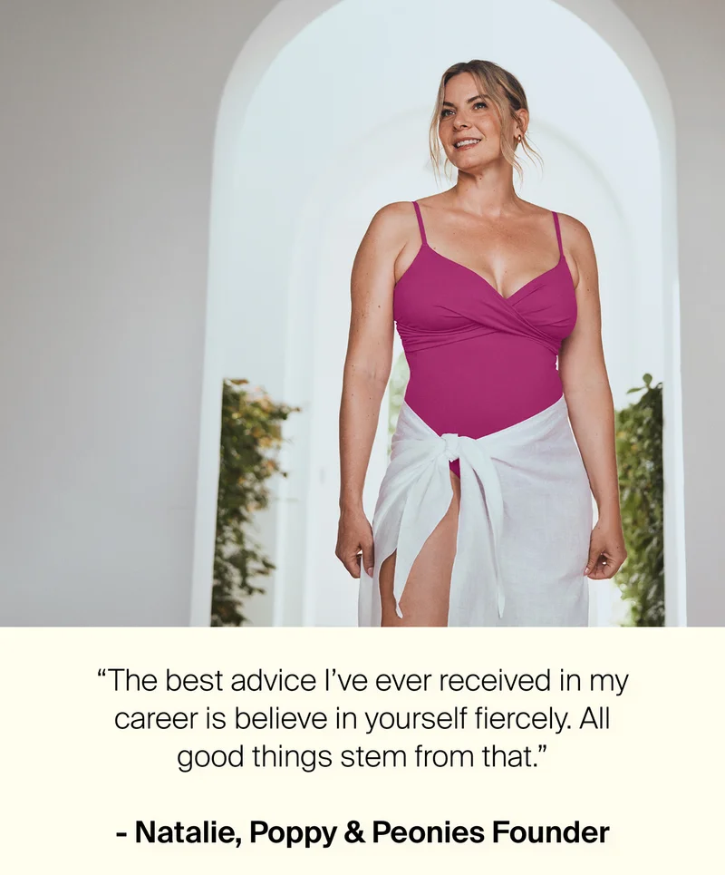 "The best advice I've ever received in my career is believe in yourself fiercely. All good things stem from that." - Natalie, Poppy & Peonies Founder.