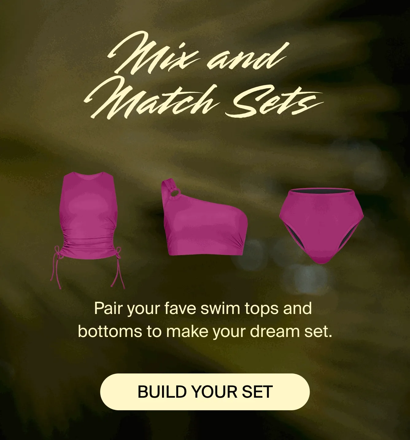 Mix and match sets. Pair your fave swim tops and bottoms to make your dream set. BUILD YOUR SET.