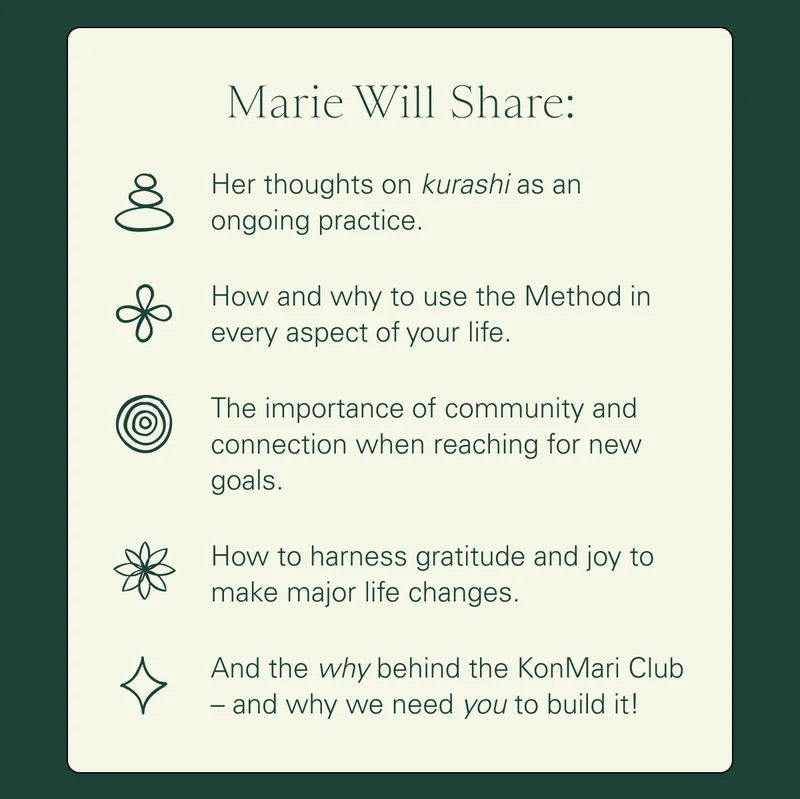 Marie Will Share: Her thoughts on kurashi as an ongoing practice  How and why to use the Method in every aspect of your life   The importance of community and connection when reaching for new goals  How to harness gratitude and joy to make major life changes  And the why behind the KonMari Club – and why we need you to build it!