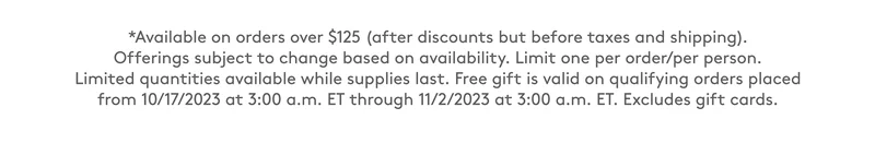 Available on orders over $125. Limit one per order/per person. Free gift is valid on qualifying orders placed from 10/17/2023 to 11/2/2023. Excludes gift cards.