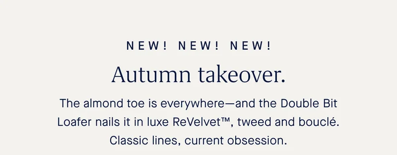 NEW! NEW! NEW! Autumn takeover. The almond toe is everywhere—and the Double Bit Loafer nails it in luxe ReVelvet™, tweed and bouclé. Classic lines, current obsession.