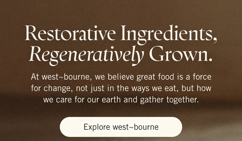 Restorative Ingredients, Regeneratively Grown. At west~bourne, we believe great food is a force for change, not just in the ways we eat, but how we care for our earth and gather together. Explore west~bourne