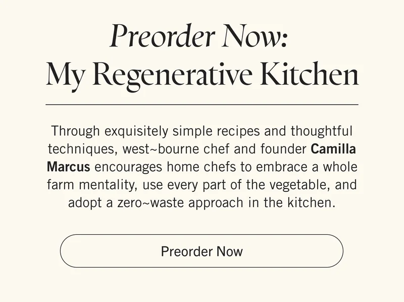 Preorder Now: My Regenerative Kitchen  Through exquisitely simple recipes and thoughtful techniques, west~bourne chef and founder Camilla Marcus encourages home chefs to embrace a whole farm mentality, use every part of the vegetable, and adopt a zero~waste approach in the kitchen. Pre-order Now.