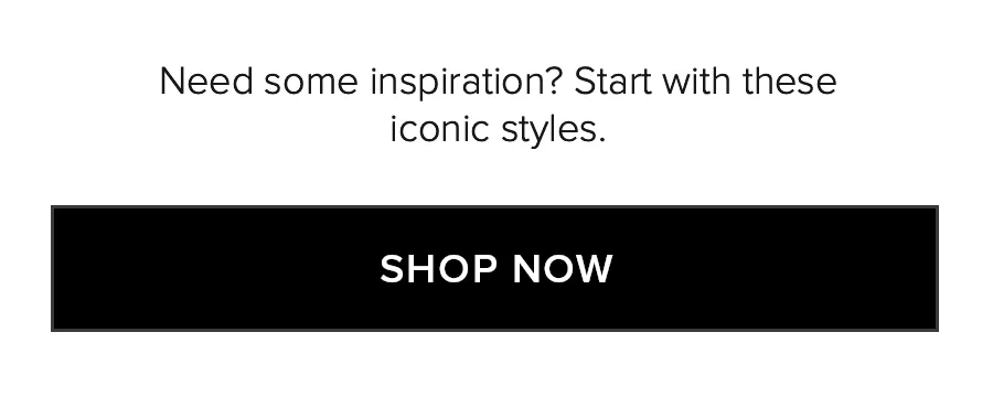 Need some inspiration? Start with these iconic styles. SHOP NOW