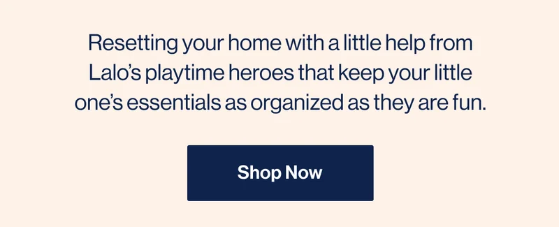Resetting your home with a little help from Lalo’s playtime heroes that keep your little one’s essentials as organized as they are fun. Shop Now