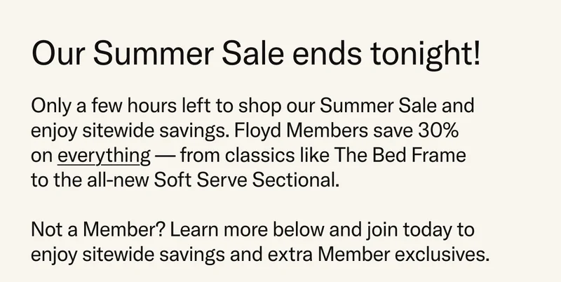 Our Summer Sale ends tonight! Only a few hours left to shop our Summer Sale and enjoy sitewide savings. Floyd Members save 30%  on everything — from classics like The Bed Frame to the all-new Soft Serve Sectional. Not a Member? Learn more below and join today to enjoy sitewide savings and extra Member exclusives.