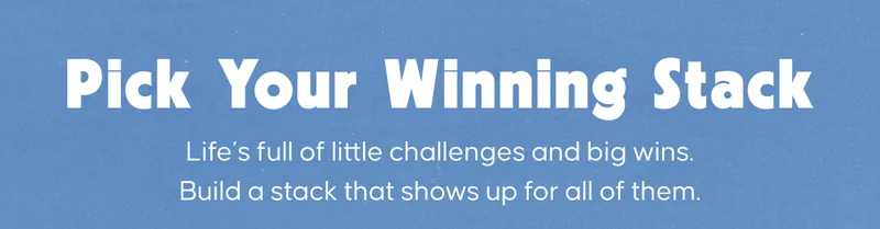 Pick Your Winning Stack. Life’s full of little challenges and big wins. Build a stack that shows up for all of them.