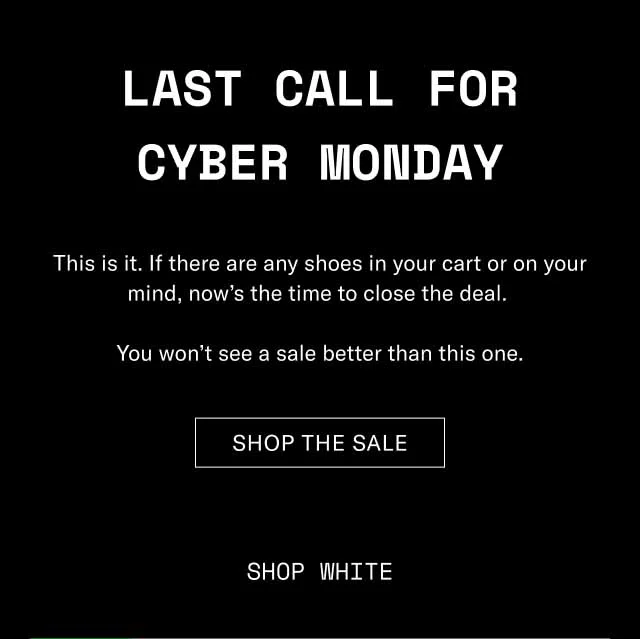 Last Call for Cyber Monday This is it. If there are any shoes in your cart or on your mind, now’s the time to close the deal. You won’t see a sale better than this one. Shop The Sale