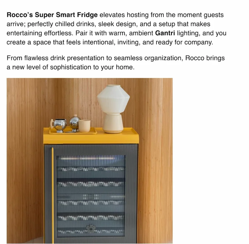 Rocco’s Super Smart Fridge elevates hosting from the moment guests arrive; perfectly chilled drinks, sleek design, and a setup that makes entertaining effortless. Pair it with warm, ambient Gantri lighting, and you create a space that feels intentional, inviting, and ready for company.