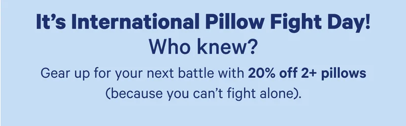 It's International Pillow Fight Day! Who knew? Gear up for your next battle with 20% off 2+ pillows (because you can't fight alone).
