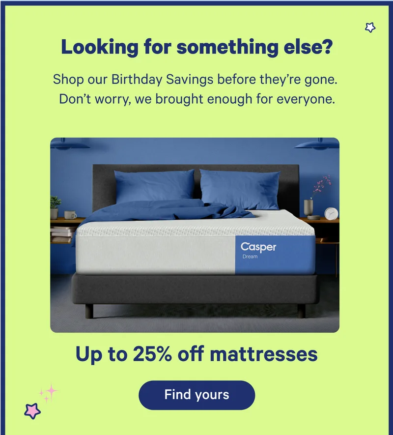 Looking for something else? Shop our Birthday Savings before they're gone. Don't worry, we brought enough for everyone. Up to 25% off mattresses