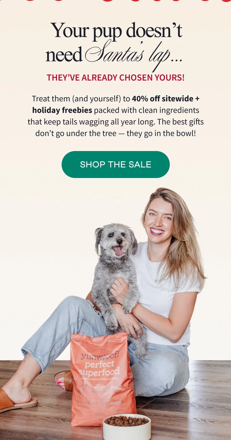 Your pup doesn’t need Santa’s lap… They’ve already chosen yours! | Treat them (and yourself) to 40% off sitewide + holiday freebies packed with clean ingredients that keep tails wagging all year long. The best gifts don’t go under the tree — they go in the bowl! | SHOP THE SALE