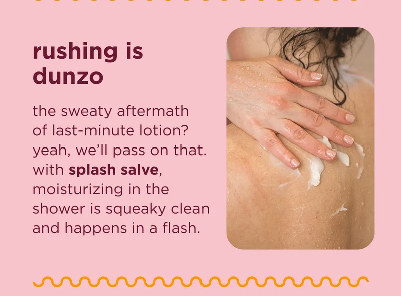 rushing is dunzo the sweaty aftermath of last-minute lotion? yeah, we’ll pass on that. with splash salve, moisturizing in the shower is squeaky clean and happens in a flash.