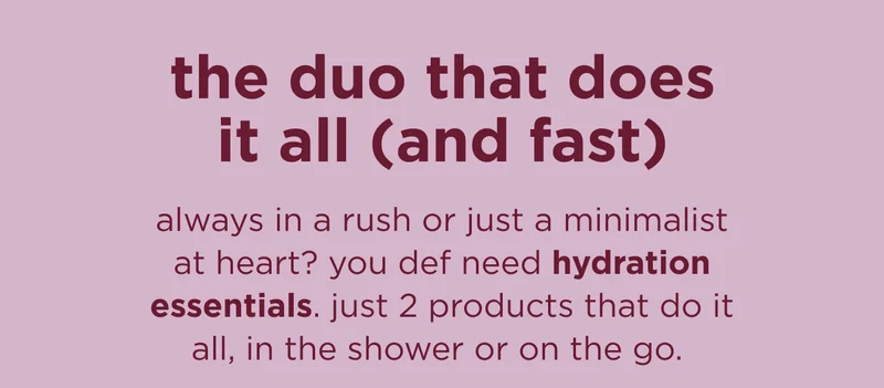 the duo that does it all (and fast) always in a rush or just a minimalist at heart? you def need hydration essentials. just 2 products that do it all, in the shower or on the go.