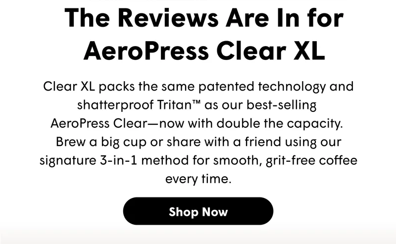 The Reviews Are In for AeroPress Clear XL Clear XL packs the same patented technology and shatterproof Tritan™ as our best-selling  AeroPress Clear—now with double the capacity.  Brew a big cup or share with a friend using our signature 3-in-1 method for smooth, grit-free coffee every time. [SHOP NOW]