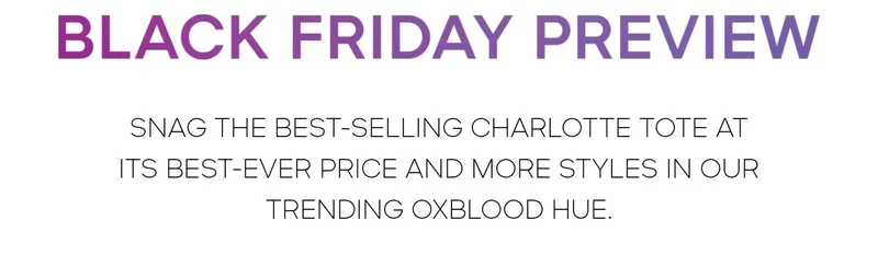 BLACK FRIDAY PREVIEW SNAG THE BEST-SELLING CHARLOTTE TOTE AT ITS BEST-EVER PRICE AND MORE STYLES IN OUR TRENDING OXBLOOD HUE.