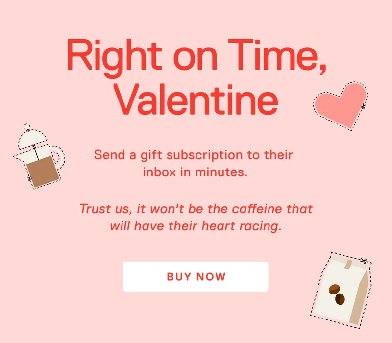 Right on Time, Valentine. Pro tip: Brew it for them and it won’t be the caffeine that’ll have their heart racing.Send a gift subscription right now, or schedule to send it later.