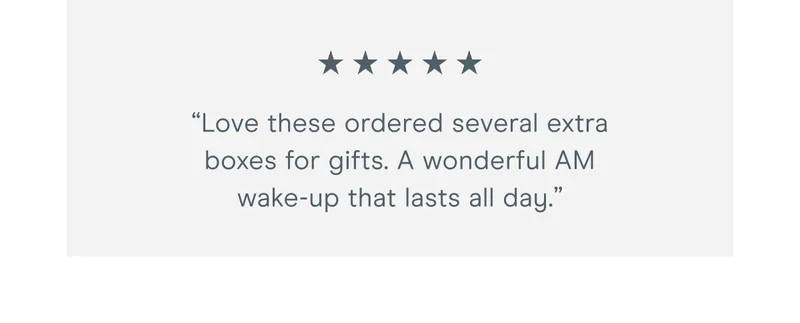 “Love these, ordered several extra boxes for gifts this holiday season. A wonderful AM wake-up that lasts all day.”