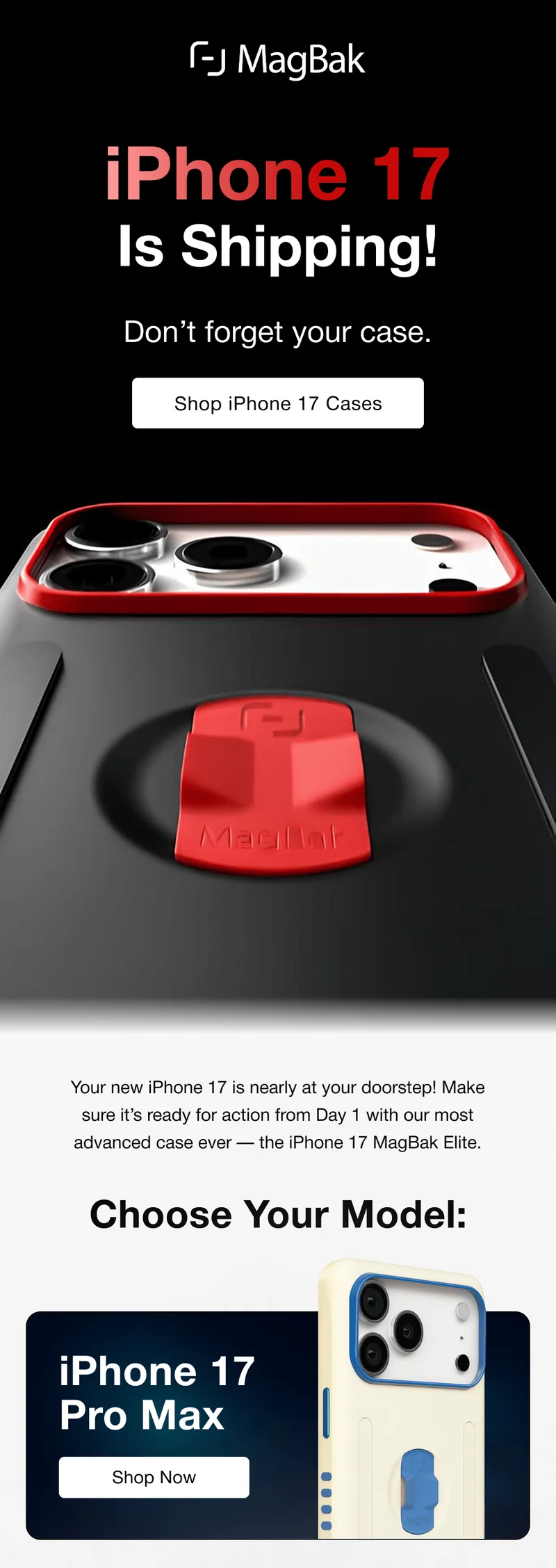iPhone 17 Is Shipping! Don’t forget your case. Your new iPhone 17 is nearly at your doorstep! Make sure it’s ready for action from Day 1 with our most advanced case ever — the iPhone 17 MagBak Elite. Choose Your Model: iPhone 17 Pro Max
