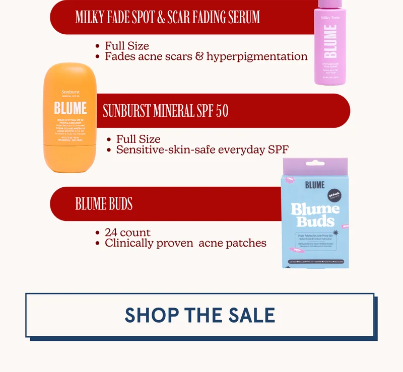 [Milky Fade Spot & Scar Fading Serum: Full Size | Fades acne scars & hyperpigmentation] [Sunburst Mineral SPF 50: Full Size | Sensitive-skin-safe everyday SPF] [Blume Buds: 24 count | Clinically proven acne patches] [SHOP THE SALE]