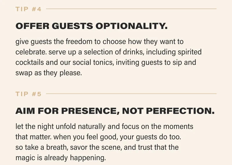 tip #4 OFFER GUESTS OPTIONALITY. give guests the freedom to choose how they want to celebrate. serve up a selection of drinks, including spirited cocktails and our social tonics, inviting guests to sip and  swap as they please. tip #5 AIM FOR PRESENCE, NOT PERFECTION. let the night unfold naturally and focus on the moments  that matter. when you feel good, your guests do too.  so take a breath, savor the scene, and trust that the  magic is already happening.