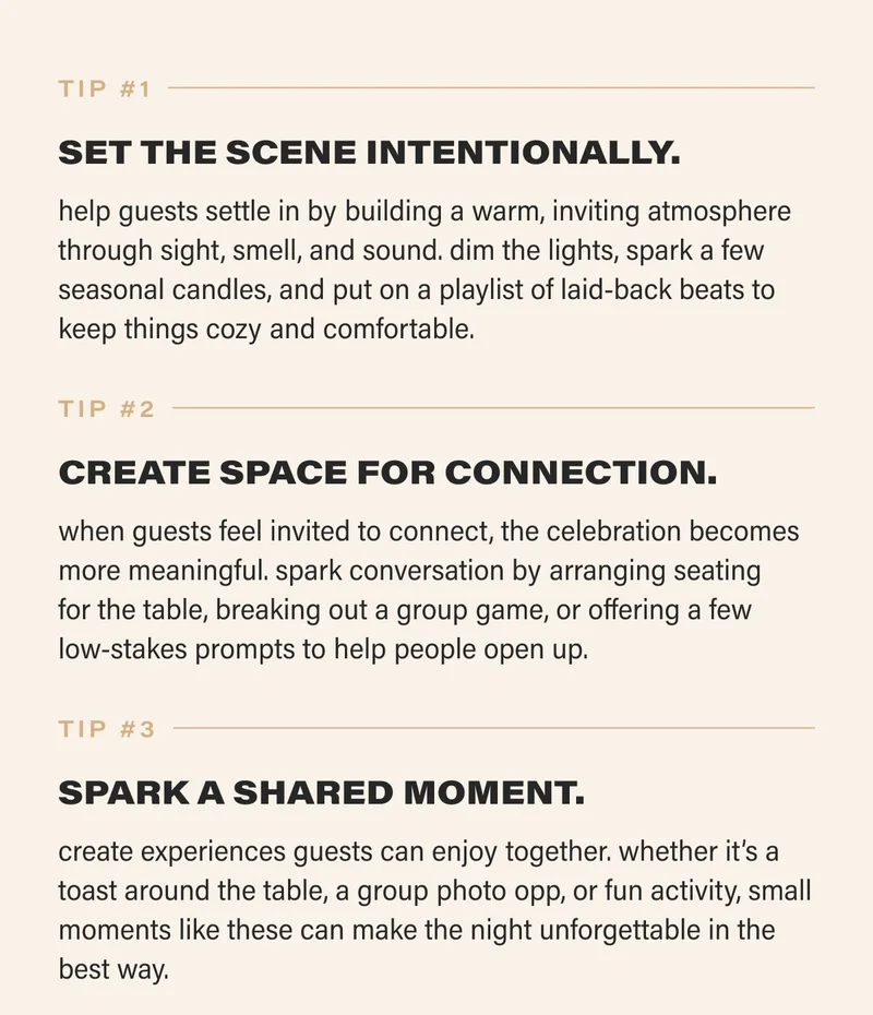 tip #1 SET THE SCENE INTENTIONALLY. help guests settle in by building a warm, inviting atmosphere through sight, smell, and sound. dim the lights, spark a few seasonal candles, and put on a playlist of laid-back beats to keep things cozy and comfortable. tip #2 CREATE SPACE FOR CONNECTION. when guests feel invited to connect, the celebration becomes more meaningful. spark conversation by arranging seating  for the table, breaking out a group game, or offering a few  low-stakes prompts to help people open up.    tip #3 SPARK A SHARED MOMENT. create experiences guests can enjoy together. whether it’s a toast around the table, a group photo opp, or fun activity, small moments like these can make the night unforgettable in the best way.