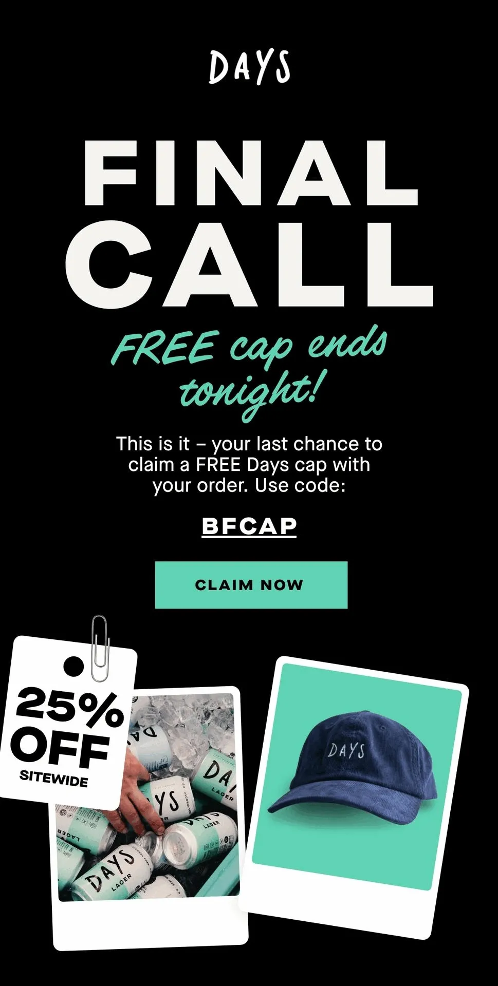 Plus 25% off sitewide  This is it – your last chance to claim a FREE Days cap with your order.  Use code: BFCAP