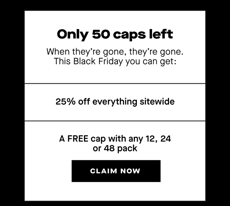 There are only 50 caps left, and when they’re gone, they’re gone. This Black Friday you can get:   - 25% off everything sitewide - A FREE cap with any 12, 24 or 48 pack