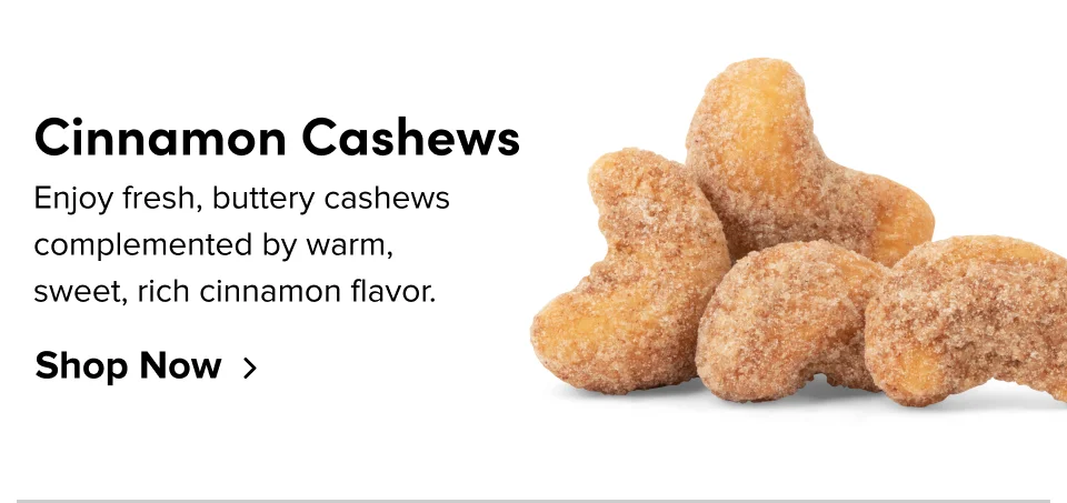 Cinnamon Cashews: Enjoy fresh, buttery cashews complemented by warm, sweet, rich cinnamon flavor.