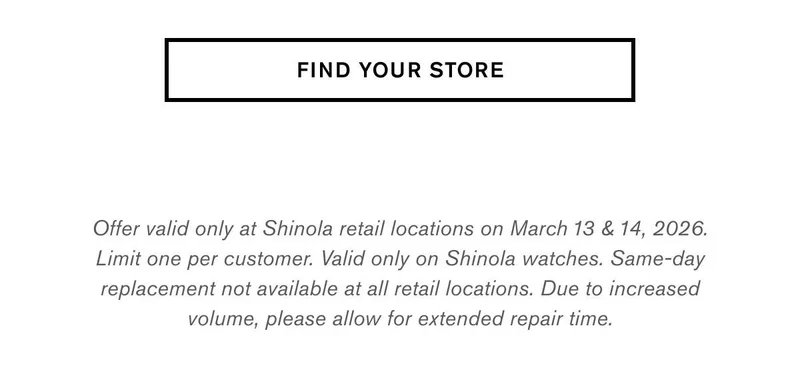 FIND YOUR STORE | Offer valid only at Shinola retail locations on March 13 & 14, 2026. Limit one per customer. Valid only on Shinola watches. Same-day replacement not available at all retail locations. Due to increased volume, please allow for extended repair time.