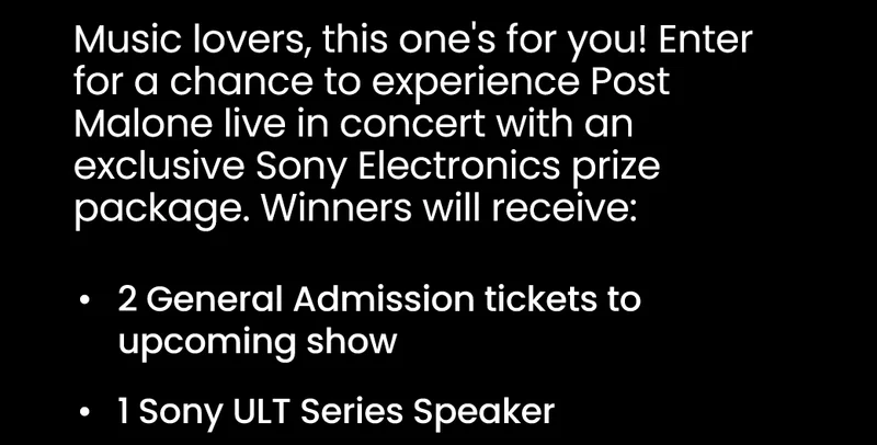 Music lovers, this one's for you! Enter for a chance to experience Post Malone live in concert with an exclusive Sony Electronics prize package. Winners will receive: 2 General Admission tickets to upcoming show; 1 Sony ULT Series Speaker