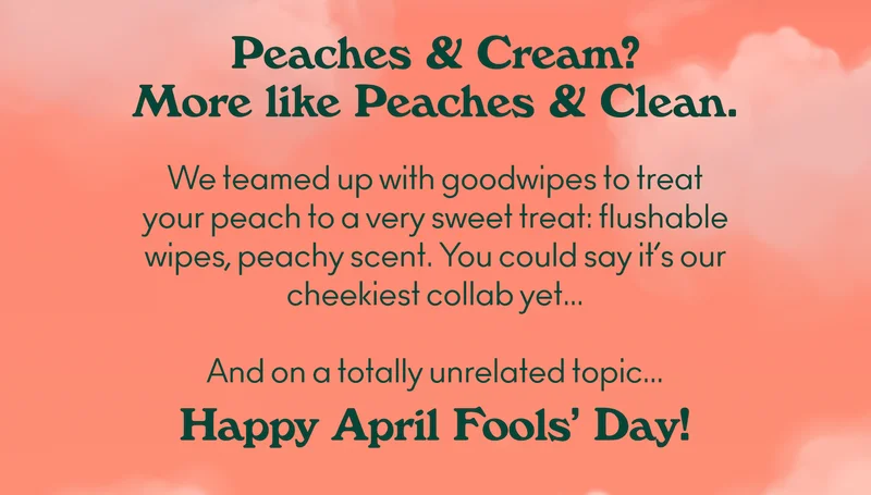 Peaches & Cream? More like Peaches & Clean. We teamed up with goodwipes to treat your peach to a very sweet treat: flushable wipes, peachy scent. You could say it’s our cheekiest collab yet... And on a totally unrelated topic... Happy April Fools’ Day!