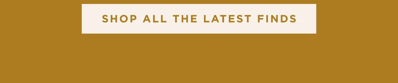 SHOP ALL THE LATEST FINDS SHOP ALL THE LATEST FINDS