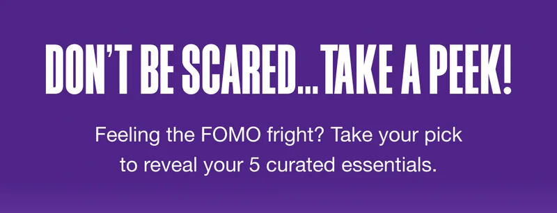 DON’T BE SCARED…TAKE A PEEK! Feeling the FOMO fright? Take your pick to reveal your 5 curated essentials.