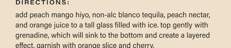 directions: add peach mango hiyo, non-alc blanco tequila, peach nectar, and orange juice to a tall glass filled with ice. top gently with grenadine, which will sink to the bottom and create a layered effect. garnish with orange slice and cherry.