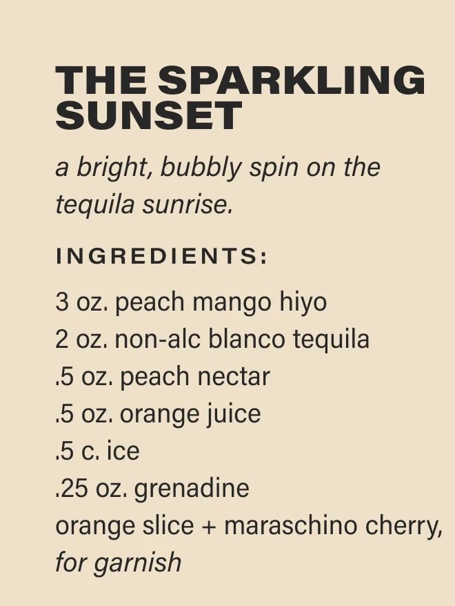 THE SPARKLING SUNSET a bright, bubbly spin on the tequila sunrise. Ingredients: 3 oz. peach mango hiyo  2 oz. non-alc blanco tequila   .5 oz. peach nectar  .5 oz. orange juice  .5 c. ice  .25 oz. grenadine  orange slice + maraschino cherry, for garnish
