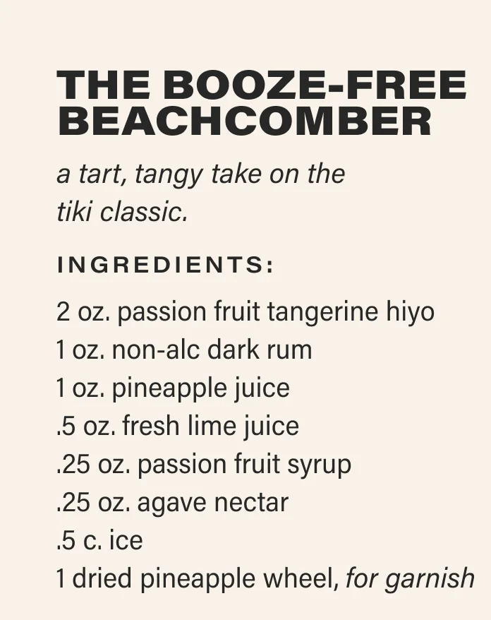 THE BOOZE-FREE BEACHCOMBER a tart, tangy take on the  tiki classic. Ingredients: 2 oz. passion fruit tangerine hiyo 1 oz. non-alc dark rum 1 oz. pineapple juice .5 oz. fresh lime juice .25 oz. passion fruit syrup .25 oz. agave nectar .5 c. ice 1 dried pineapple wheel, for garnish